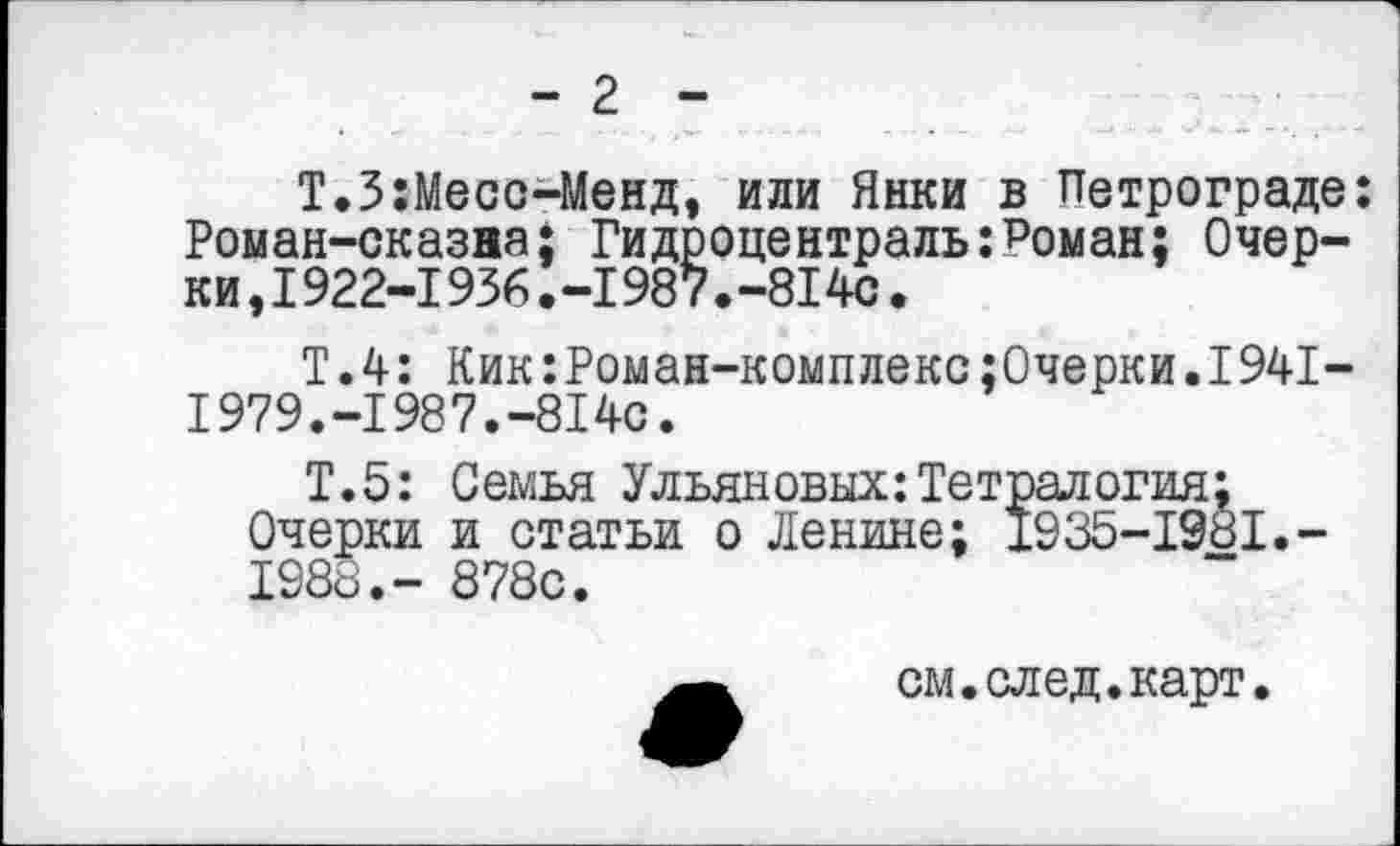 ﻿-г-
Т.З:Месс-Менд, или Янки в Петрограде: Роман-сказна; Гидроцентраль:Роман: Очерки, 1922-1 936. -198 7. -81 4с.
Т.4: Кик:Роман-комплекс;0черки.1941-1979.-1987.-814с.
Т.5: Семья Ульяновых:Тетралогия;
Очерки и статьи о Ленине; 1935-1981.-1988.- 878с.
см.след.карт.